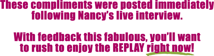 These compliments were posted immediately following Nancy's live interview.  With feedback this fabulous, you'll want to rush to enjoy the REPLAY right now!